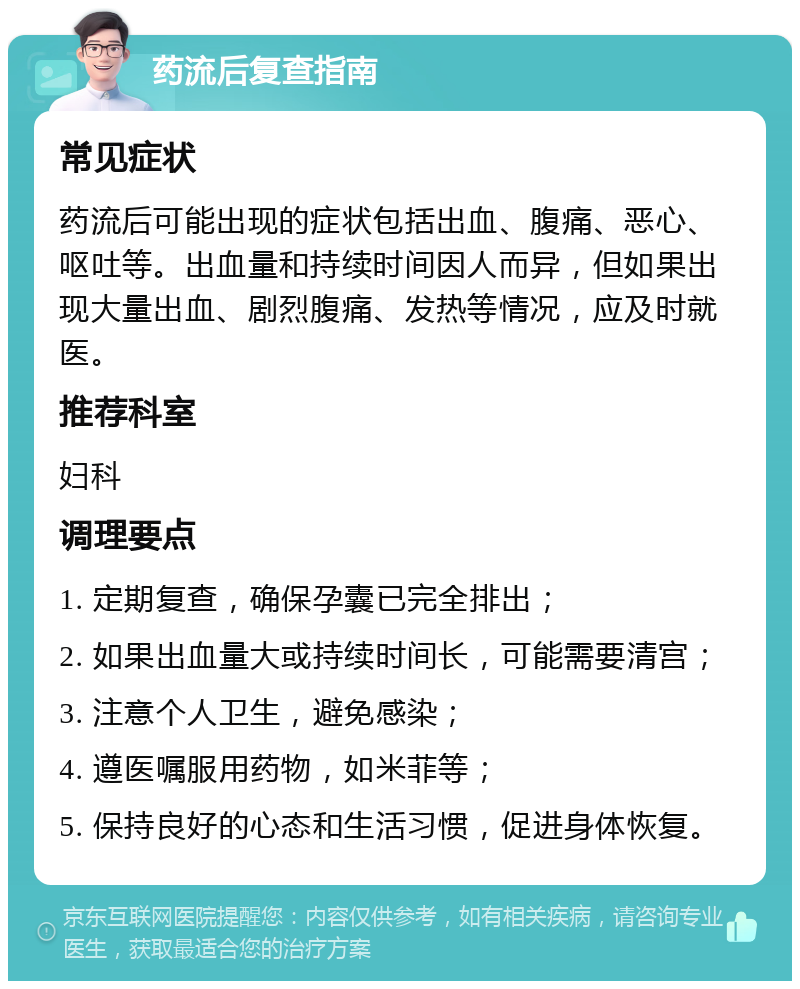 药流后复查指南 常见症状 药流后可能出现的症状包括出血、腹痛、恶心、呕吐等。出血量和持续时间因人而异，但如果出现大量出血、剧烈腹痛、发热等情况，应及时就医。 推荐科室 妇科 调理要点 1. 定期复查，确保孕囊已完全排出； 2. 如果出血量大或持续时间长，可能需要清宫； 3. 注意个人卫生，避免感染； 4. 遵医嘱服用药物，如米菲等； 5. 保持良好的心态和生活习惯，促进身体恢复。