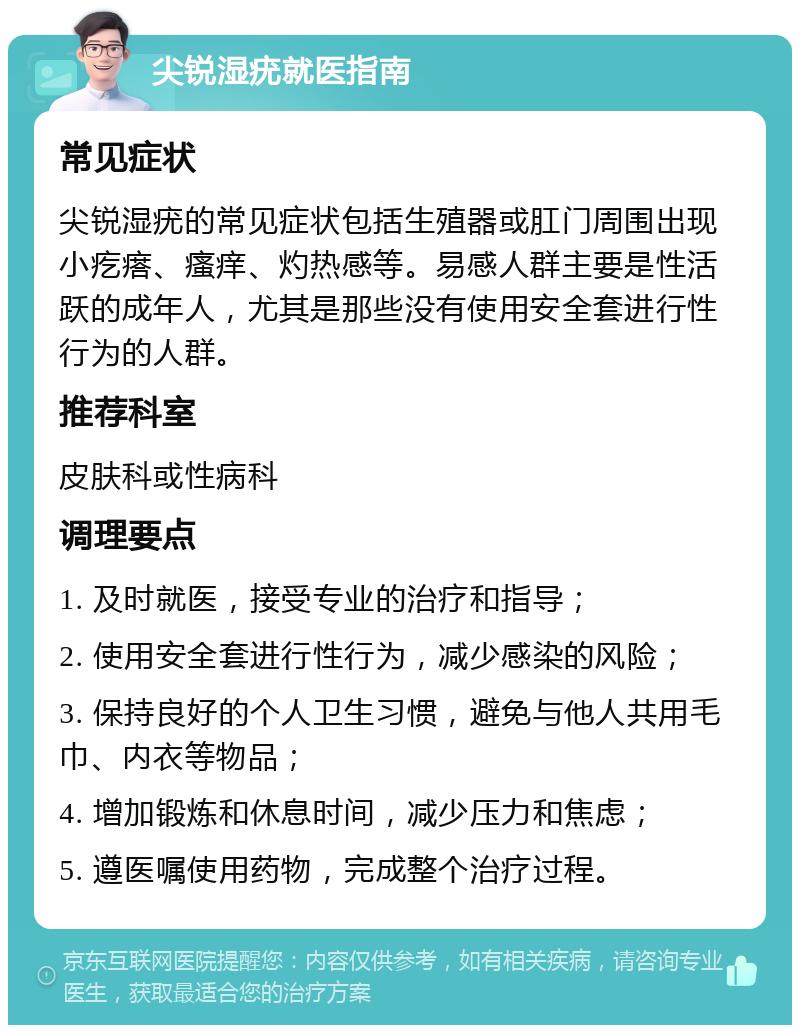 尖锐湿疣就医指南 常见症状 尖锐湿疣的常见症状包括生殖器或肛门周围出现小疙瘩、瘙痒、灼热感等。易感人群主要是性活跃的成年人，尤其是那些没有使用安全套进行性行为的人群。 推荐科室 皮肤科或性病科 调理要点 1. 及时就医，接受专业的治疗和指导； 2. 使用安全套进行性行为，减少感染的风险； 3. 保持良好的个人卫生习惯，避免与他人共用毛巾、内衣等物品； 4. 增加锻炼和休息时间，减少压力和焦虑； 5. 遵医嘱使用药物，完成整个治疗过程。