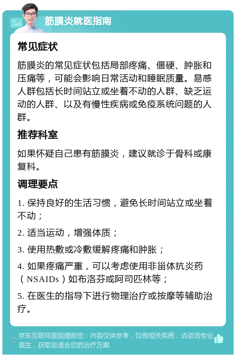 筋膜炎就医指南 常见症状 筋膜炎的常见症状包括局部疼痛、僵硬、肿胀和压痛等，可能会影响日常活动和睡眠质量。易感人群包括长时间站立或坐着不动的人群、缺乏运动的人群、以及有慢性疾病或免疫系统问题的人群。 推荐科室 如果怀疑自己患有筋膜炎，建议就诊于骨科或康复科。 调理要点 1. 保持良好的生活习惯，避免长时间站立或坐着不动； 2. 适当运动，增强体质； 3. 使用热敷或冷敷缓解疼痛和肿胀； 4. 如果疼痛严重，可以考虑使用非甾体抗炎药（NSAIDs）如布洛芬或阿司匹林等； 5. 在医生的指导下进行物理治疗或按摩等辅助治疗。