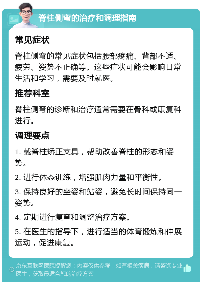 脊柱侧弯的治疗和调理指南 常见症状 脊柱侧弯的常见症状包括腰部疼痛、背部不适、疲劳、姿势不正确等。这些症状可能会影响日常生活和学习，需要及时就医。 推荐科室 脊柱侧弯的诊断和治疗通常需要在骨科或康复科进行。 调理要点 1. 戴脊柱矫正支具，帮助改善脊柱的形态和姿势。 2. 进行体态训练，增强肌肉力量和平衡性。 3. 保持良好的坐姿和站姿，避免长时间保持同一姿势。 4. 定期进行复查和调整治疗方案。 5. 在医生的指导下，进行适当的体育锻炼和伸展运动，促进康复。