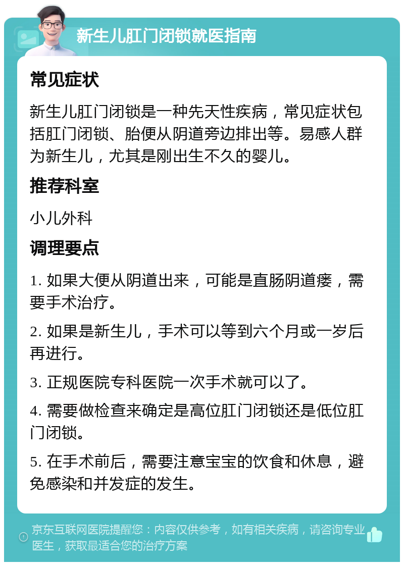 新生儿肛门闭锁就医指南 常见症状 新生儿肛门闭锁是一种先天性疾病，常见症状包括肛门闭锁、胎便从阴道旁边排出等。易感人群为新生儿，尤其是刚出生不久的婴儿。 推荐科室 小儿外科 调理要点 1. 如果大便从阴道出来，可能是直肠阴道瘘，需要手术治疗。 2. 如果是新生儿，手术可以等到六个月或一岁后再进行。 3. 正规医院专科医院一次手术就可以了。 4. 需要做检查来确定是高位肛门闭锁还是低位肛门闭锁。 5. 在手术前后，需要注意宝宝的饮食和休息，避免感染和并发症的发生。