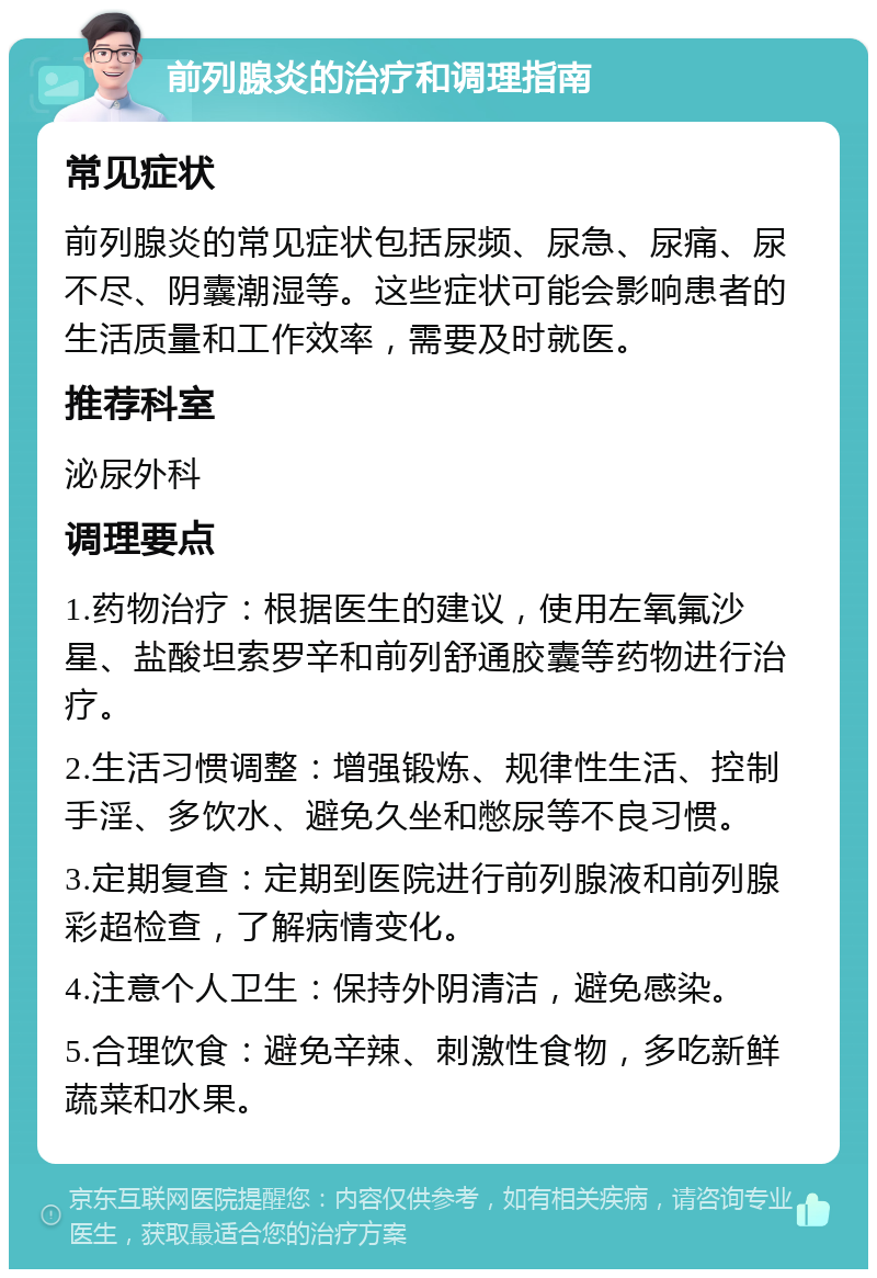 前列腺炎的治疗和调理指南 常见症状 前列腺炎的常见症状包括尿频、尿急、尿痛、尿不尽、阴囊潮湿等。这些症状可能会影响患者的生活质量和工作效率，需要及时就医。 推荐科室 泌尿外科 调理要点 1.药物治疗：根据医生的建议，使用左氧氟沙星、盐酸坦索罗辛和前列舒通胶囊等药物进行治疗。 2.生活习惯调整：增强锻炼、规律性生活、控制手淫、多饮水、避免久坐和憋尿等不良习惯。 3.定期复查：定期到医院进行前列腺液和前列腺彩超检查，了解病情变化。 4.注意个人卫生：保持外阴清洁，避免感染。 5.合理饮食：避免辛辣、刺激性食物，多吃新鲜蔬菜和水果。