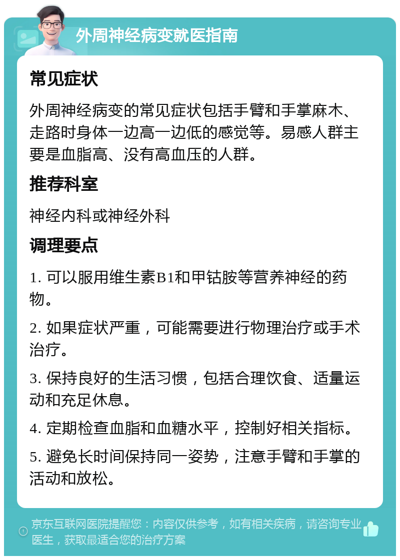 外周神经病变就医指南 常见症状 外周神经病变的常见症状包括手臂和手掌麻木、走路时身体一边高一边低的感觉等。易感人群主要是血脂高、没有高血压的人群。 推荐科室 神经内科或神经外科 调理要点 1. 可以服用维生素B1和甲钴胺等营养神经的药物。 2. 如果症状严重，可能需要进行物理治疗或手术治疗。 3. 保持良好的生活习惯，包括合理饮食、适量运动和充足休息。 4. 定期检查血脂和血糖水平，控制好相关指标。 5. 避免长时间保持同一姿势，注意手臂和手掌的活动和放松。