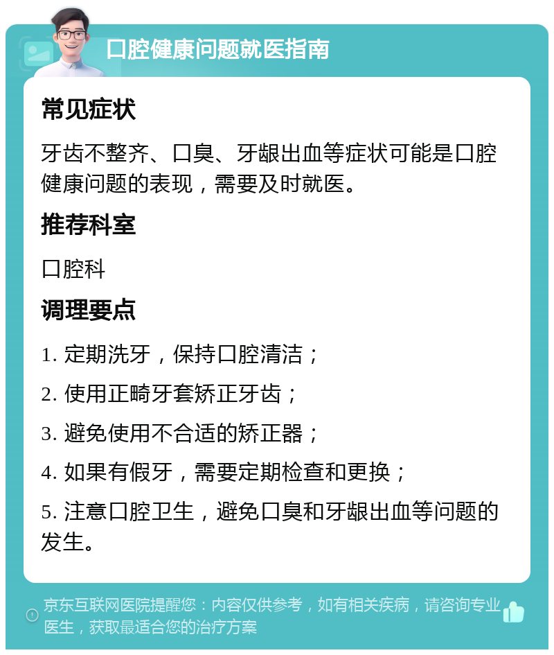 口腔健康问题就医指南 常见症状 牙齿不整齐、口臭、牙龈出血等症状可能是口腔健康问题的表现，需要及时就医。 推荐科室 口腔科 调理要点 1. 定期洗牙，保持口腔清洁； 2. 使用正畸牙套矫正牙齿； 3. 避免使用不合适的矫正器； 4. 如果有假牙，需要定期检查和更换； 5. 注意口腔卫生，避免口臭和牙龈出血等问题的发生。