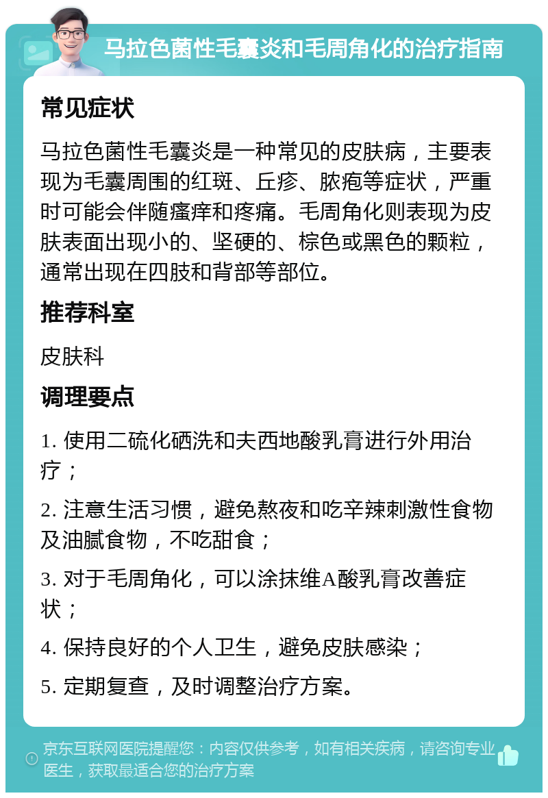 马拉色菌性毛囊炎和毛周角化的治疗指南 常见症状 马拉色菌性毛囊炎是一种常见的皮肤病，主要表现为毛囊周围的红斑、丘疹、脓疱等症状，严重时可能会伴随瘙痒和疼痛。毛周角化则表现为皮肤表面出现小的、坚硬的、棕色或黑色的颗粒，通常出现在四肢和背部等部位。 推荐科室 皮肤科 调理要点 1. 使用二硫化硒洗和夫西地酸乳膏进行外用治疗； 2. 注意生活习惯，避免熬夜和吃辛辣刺激性食物及油腻食物，不吃甜食； 3. 对于毛周角化，可以涂抹维A酸乳膏改善症状； 4. 保持良好的个人卫生，避免皮肤感染； 5. 定期复查，及时调整治疗方案。