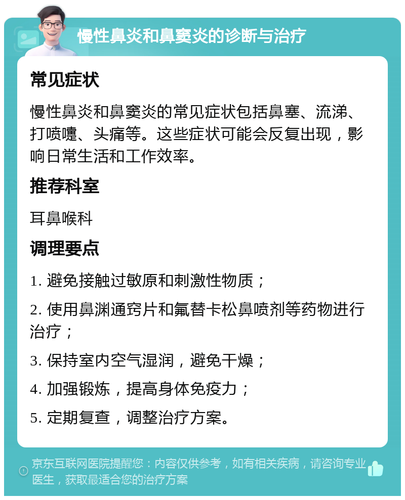 慢性鼻炎和鼻窦炎的诊断与治疗 常见症状 慢性鼻炎和鼻窦炎的常见症状包括鼻塞、流涕、打喷嚏、头痛等。这些症状可能会反复出现，影响日常生活和工作效率。 推荐科室 耳鼻喉科 调理要点 1. 避免接触过敏原和刺激性物质； 2. 使用鼻渊通窍片和氟替卡松鼻喷剂等药物进行治疗； 3. 保持室内空气湿润，避免干燥； 4. 加强锻炼，提高身体免疫力； 5. 定期复查，调整治疗方案。