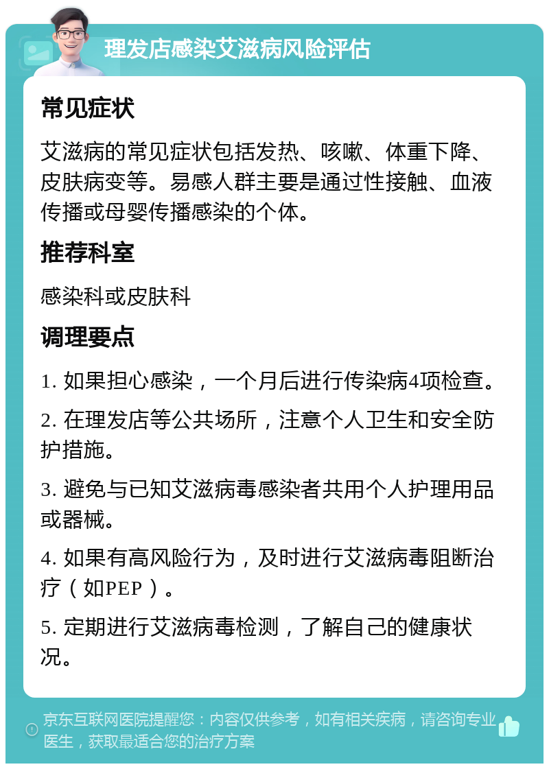 理发店感染艾滋病风险评估 常见症状 艾滋病的常见症状包括发热、咳嗽、体重下降、皮肤病变等。易感人群主要是通过性接触、血液传播或母婴传播感染的个体。 推荐科室 感染科或皮肤科 调理要点 1. 如果担心感染，一个月后进行传染病4项检查。 2. 在理发店等公共场所，注意个人卫生和安全防护措施。 3. 避免与已知艾滋病毒感染者共用个人护理用品或器械。 4. 如果有高风险行为，及时进行艾滋病毒阻断治疗（如PEP）。 5. 定期进行艾滋病毒检测，了解自己的健康状况。