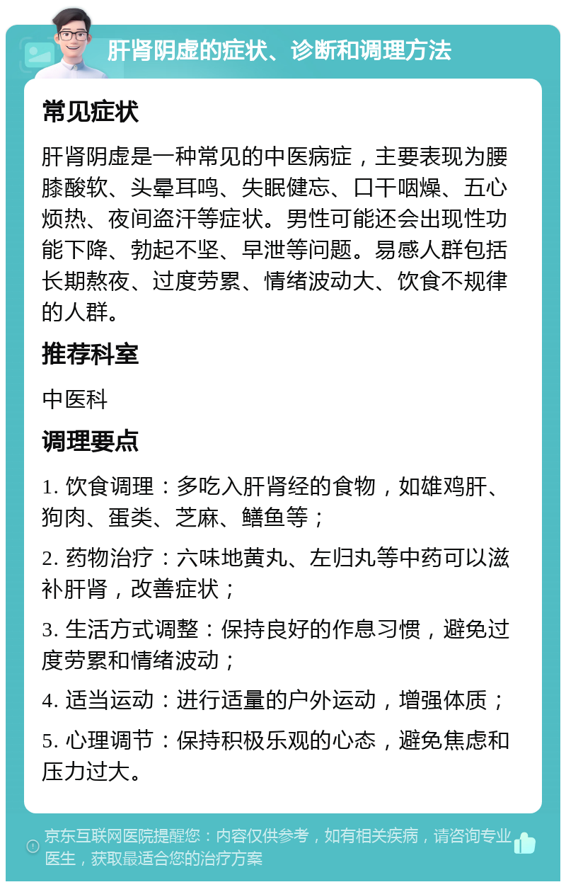 肝肾阴虚的症状、诊断和调理方法 常见症状 肝肾阴虚是一种常见的中医病症，主要表现为腰膝酸软、头晕耳鸣、失眠健忘、口干咽燥、五心烦热、夜间盗汗等症状。男性可能还会出现性功能下降、勃起不坚、早泄等问题。易感人群包括长期熬夜、过度劳累、情绪波动大、饮食不规律的人群。 推荐科室 中医科 调理要点 1. 饮食调理：多吃入肝肾经的食物，如雄鸡肝、狗肉、蛋类、芝麻、鳝鱼等； 2. 药物治疗：六味地黄丸、左归丸等中药可以滋补肝肾，改善症状； 3. 生活方式调整：保持良好的作息习惯，避免过度劳累和情绪波动； 4. 适当运动：进行适量的户外运动，增强体质； 5. 心理调节：保持积极乐观的心态，避免焦虑和压力过大。