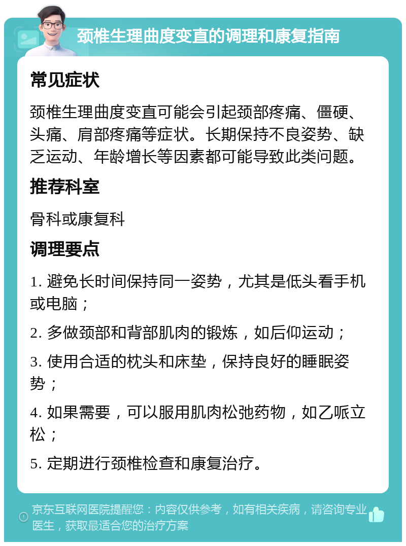 颈椎生理曲度变直的调理和康复指南 常见症状 颈椎生理曲度变直可能会引起颈部疼痛、僵硬、头痛、肩部疼痛等症状。长期保持不良姿势、缺乏运动、年龄增长等因素都可能导致此类问题。 推荐科室 骨科或康复科 调理要点 1. 避免长时间保持同一姿势，尤其是低头看手机或电脑； 2. 多做颈部和背部肌肉的锻炼，如后仰运动； 3. 使用合适的枕头和床垫，保持良好的睡眠姿势； 4. 如果需要，可以服用肌肉松弛药物，如乙哌立松； 5. 定期进行颈椎检查和康复治疗。