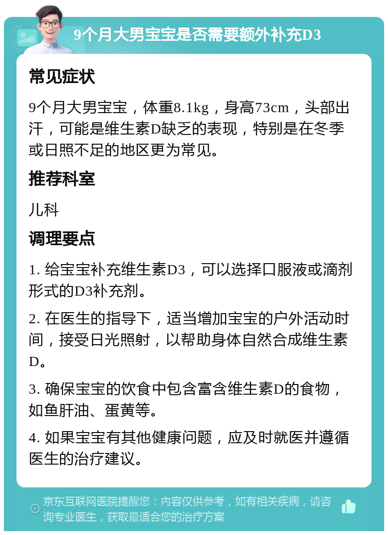 9个月大男宝宝是否需要额外补充D3 常见症状 9个月大男宝宝，体重8.1kg，身高73cm，头部出汗，可能是维生素D缺乏的表现，特别是在冬季或日照不足的地区更为常见。 推荐科室 儿科 调理要点 1. 给宝宝补充维生素D3，可以选择口服液或滴剂形式的D3补充剂。 2. 在医生的指导下，适当增加宝宝的户外活动时间，接受日光照射，以帮助身体自然合成维生素D。 3. 确保宝宝的饮食中包含富含维生素D的食物，如鱼肝油、蛋黄等。 4. 如果宝宝有其他健康问题，应及时就医并遵循医生的治疗建议。