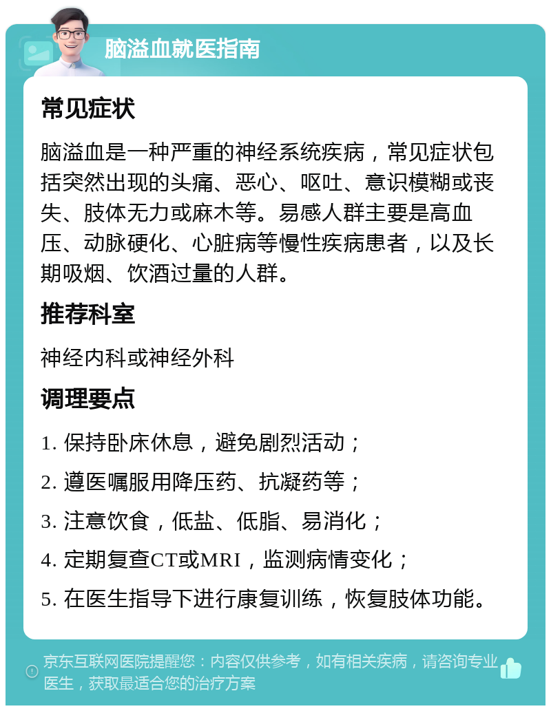 脑溢血就医指南 常见症状 脑溢血是一种严重的神经系统疾病，常见症状包括突然出现的头痛、恶心、呕吐、意识模糊或丧失、肢体无力或麻木等。易感人群主要是高血压、动脉硬化、心脏病等慢性疾病患者，以及长期吸烟、饮酒过量的人群。 推荐科室 神经内科或神经外科 调理要点 1. 保持卧床休息，避免剧烈活动； 2. 遵医嘱服用降压药、抗凝药等； 3. 注意饮食，低盐、低脂、易消化； 4. 定期复查CT或MRI，监测病情变化； 5. 在医生指导下进行康复训练，恢复肢体功能。