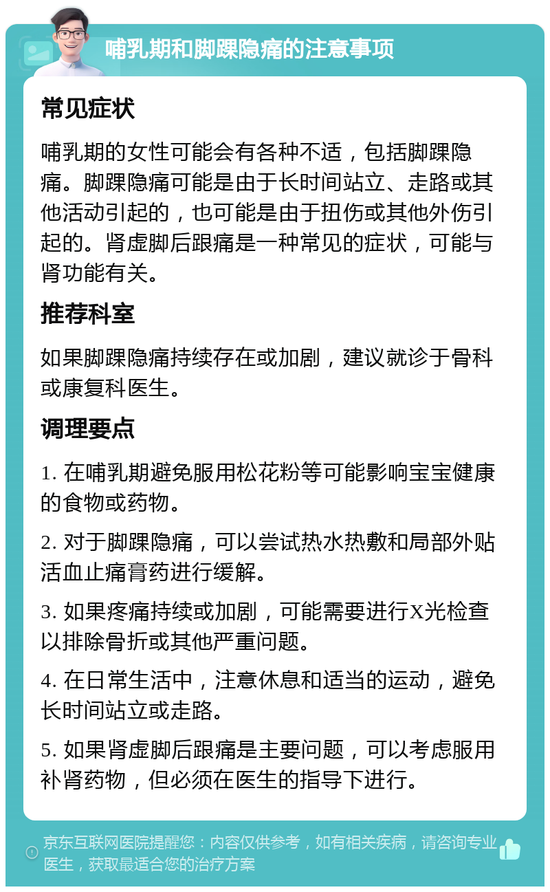 哺乳期和脚踝隐痛的注意事项 常见症状 哺乳期的女性可能会有各种不适，包括脚踝隐痛。脚踝隐痛可能是由于长时间站立、走路或其他活动引起的，也可能是由于扭伤或其他外伤引起的。肾虚脚后跟痛是一种常见的症状，可能与肾功能有关。 推荐科室 如果脚踝隐痛持续存在或加剧，建议就诊于骨科或康复科医生。 调理要点 1. 在哺乳期避免服用松花粉等可能影响宝宝健康的食物或药物。 2. 对于脚踝隐痛，可以尝试热水热敷和局部外贴活血止痛膏药进行缓解。 3. 如果疼痛持续或加剧，可能需要进行X光检查以排除骨折或其他严重问题。 4. 在日常生活中，注意休息和适当的运动，避免长时间站立或走路。 5. 如果肾虚脚后跟痛是主要问题，可以考虑服用补肾药物，但必须在医生的指导下进行。