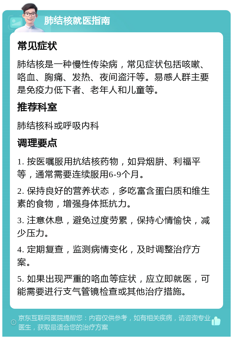 肺结核就医指南 常见症状 肺结核是一种慢性传染病，常见症状包括咳嗽、咯血、胸痛、发热、夜间盗汗等。易感人群主要是免疫力低下者、老年人和儿童等。 推荐科室 肺结核科或呼吸内科 调理要点 1. 按医嘱服用抗结核药物，如异烟肼、利福平等，通常需要连续服用6-9个月。 2. 保持良好的营养状态，多吃富含蛋白质和维生素的食物，增强身体抵抗力。 3. 注意休息，避免过度劳累，保持心情愉快，减少压力。 4. 定期复查，监测病情变化，及时调整治疗方案。 5. 如果出现严重的咯血等症状，应立即就医，可能需要进行支气管镜检查或其他治疗措施。