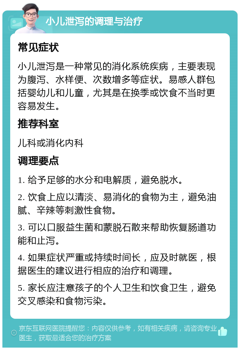 小儿泄泻的调理与治疗 常见症状 小儿泄泻是一种常见的消化系统疾病，主要表现为腹泻、水样便、次数增多等症状。易感人群包括婴幼儿和儿童，尤其是在换季或饮食不当时更容易发生。 推荐科室 儿科或消化内科 调理要点 1. 给予足够的水分和电解质，避免脱水。 2. 饮食上应以清淡、易消化的食物为主，避免油腻、辛辣等刺激性食物。 3. 可以口服益生菌和蒙脱石散来帮助恢复肠道功能和止泻。 4. 如果症状严重或持续时间长，应及时就医，根据医生的建议进行相应的治疗和调理。 5. 家长应注意孩子的个人卫生和饮食卫生，避免交叉感染和食物污染。