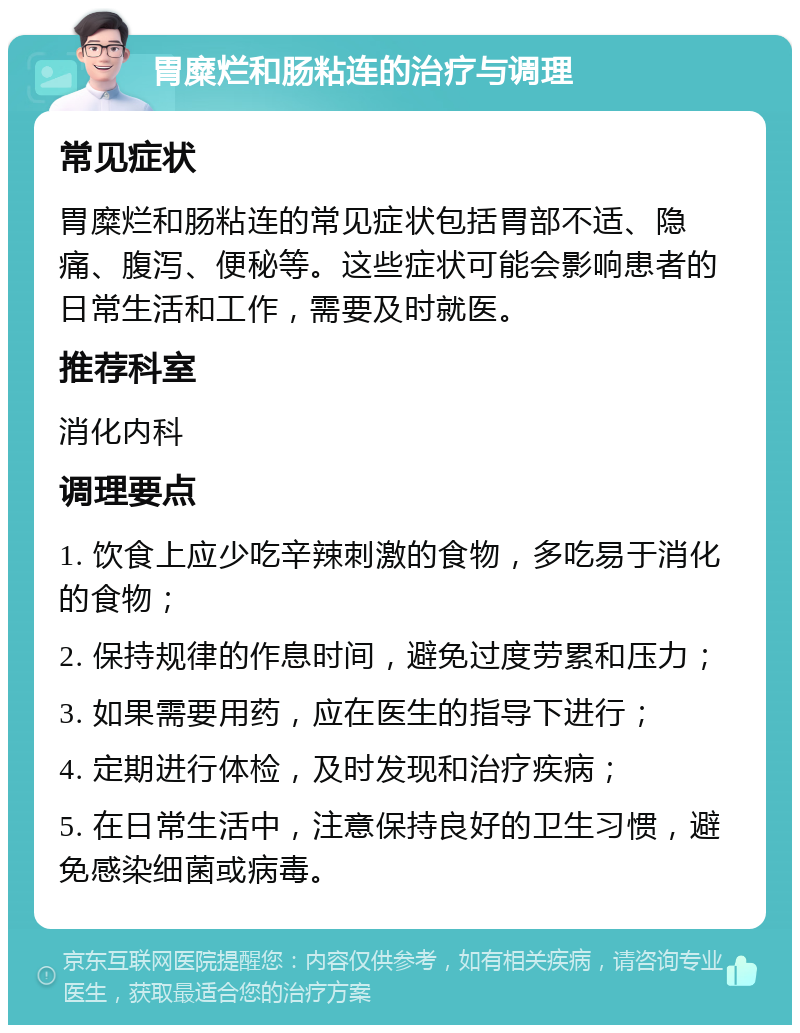 胃糜烂和肠粘连的治疗与调理 常见症状 胃糜烂和肠粘连的常见症状包括胃部不适、隐痛、腹泻、便秘等。这些症状可能会影响患者的日常生活和工作，需要及时就医。 推荐科室 消化内科 调理要点 1. 饮食上应少吃辛辣刺激的食物，多吃易于消化的食物； 2. 保持规律的作息时间，避免过度劳累和压力； 3. 如果需要用药，应在医生的指导下进行； 4. 定期进行体检，及时发现和治疗疾病； 5. 在日常生活中，注意保持良好的卫生习惯，避免感染细菌或病毒。