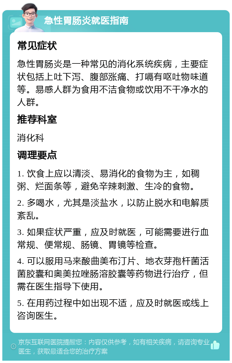 急性胃肠炎就医指南 常见症状 急性胃肠炎是一种常见的消化系统疾病，主要症状包括上吐下泻、腹部涨痛、打嗝有呕吐物味道等。易感人群为食用不洁食物或饮用不干净水的人群。 推荐科室 消化科 调理要点 1. 饮食上应以清淡、易消化的食物为主，如稠粥、烂面条等，避免辛辣刺激、生冷的食物。 2. 多喝水，尤其是淡盐水，以防止脱水和电解质紊乱。 3. 如果症状严重，应及时就医，可能需要进行血常规、便常规、肠镜、胃镜等检查。 4. 可以服用马来酸曲美布汀片、地衣芽孢杆菌活菌胶囊和奥美拉唑肠溶胶囊等药物进行治疗，但需在医生指导下使用。 5. 在用药过程中如出现不适，应及时就医或线上咨询医生。