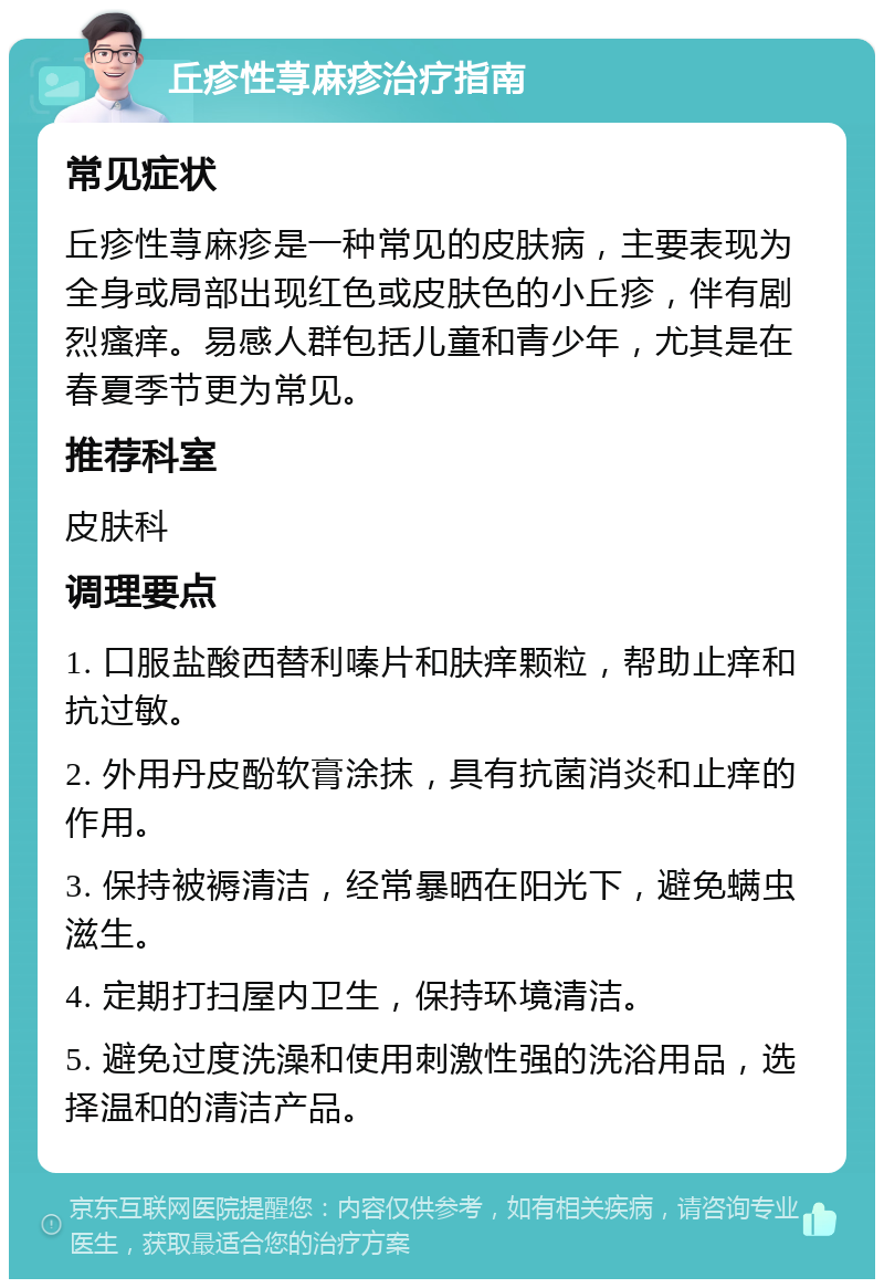 丘疹性荨麻疹治疗指南 常见症状 丘疹性荨麻疹是一种常见的皮肤病，主要表现为全身或局部出现红色或皮肤色的小丘疹，伴有剧烈瘙痒。易感人群包括儿童和青少年，尤其是在春夏季节更为常见。 推荐科室 皮肤科 调理要点 1. 口服盐酸西替利嗪片和肤痒颗粒，帮助止痒和抗过敏。 2. 外用丹皮酚软膏涂抹，具有抗菌消炎和止痒的作用。 3. 保持被褥清洁，经常暴晒在阳光下，避免螨虫滋生。 4. 定期打扫屋内卫生，保持环境清洁。 5. 避免过度洗澡和使用刺激性强的洗浴用品，选择温和的清洁产品。