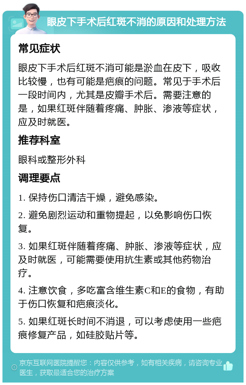 眼皮下手术后红斑不消的原因和处理方法 常见症状 眼皮下手术后红斑不消可能是淤血在皮下，吸收比较慢，也有可能是疤痕的问题。常见于手术后一段时间内，尤其是皮瓣手术后。需要注意的是，如果红斑伴随着疼痛、肿胀、渗液等症状，应及时就医。 推荐科室 眼科或整形外科 调理要点 1. 保持伤口清洁干燥，避免感染。 2. 避免剧烈运动和重物提起，以免影响伤口恢复。 3. 如果红斑伴随着疼痛、肿胀、渗液等症状，应及时就医，可能需要使用抗生素或其他药物治疗。 4. 注意饮食，多吃富含维生素C和E的食物，有助于伤口恢复和疤痕淡化。 5. 如果红斑长时间不消退，可以考虑使用一些疤痕修复产品，如硅胶贴片等。