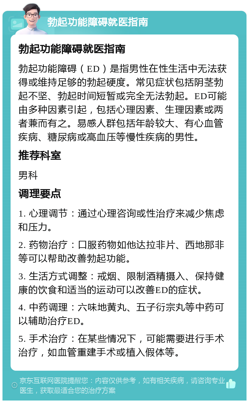 勃起功能障碍就医指南 勃起功能障碍就医指南 勃起功能障碍（ED）是指男性在性生活中无法获得或维持足够的勃起硬度。常见症状包括阴茎勃起不坚、勃起时间短暂或完全无法勃起。ED可能由多种因素引起，包括心理因素、生理因素或两者兼而有之。易感人群包括年龄较大、有心血管疾病、糖尿病或高血压等慢性疾病的男性。 推荐科室 男科 调理要点 1. 心理调节：通过心理咨询或性治疗来减少焦虑和压力。 2. 药物治疗：口服药物如他达拉非片、西地那非等可以帮助改善勃起功能。 3. 生活方式调整：戒烟、限制酒精摄入、保持健康的饮食和适当的运动可以改善ED的症状。 4. 中药调理：六味地黄丸、五子衍宗丸等中药可以辅助治疗ED。 5. 手术治疗：在某些情况下，可能需要进行手术治疗，如血管重建手术或植入假体等。