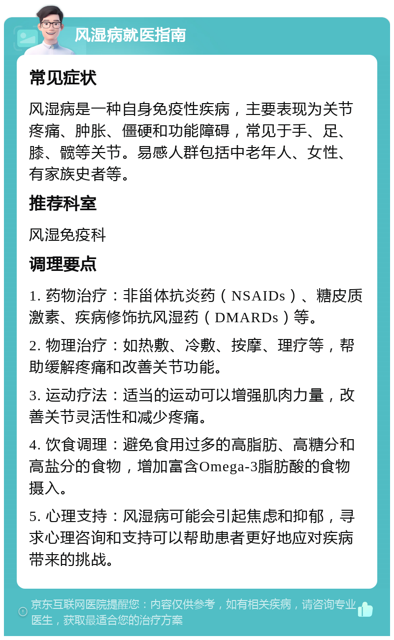 风湿病就医指南 常见症状 风湿病是一种自身免疫性疾病，主要表现为关节疼痛、肿胀、僵硬和功能障碍，常见于手、足、膝、髋等关节。易感人群包括中老年人、女性、有家族史者等。 推荐科室 风湿免疫科 调理要点 1. 药物治疗：非甾体抗炎药（NSAIDs）、糖皮质激素、疾病修饰抗风湿药（DMARDs）等。 2. 物理治疗：如热敷、冷敷、按摩、理疗等，帮助缓解疼痛和改善关节功能。 3. 运动疗法：适当的运动可以增强肌肉力量，改善关节灵活性和减少疼痛。 4. 饮食调理：避免食用过多的高脂肪、高糖分和高盐分的食物，增加富含Omega-3脂肪酸的食物摄入。 5. 心理支持：风湿病可能会引起焦虑和抑郁，寻求心理咨询和支持可以帮助患者更好地应对疾病带来的挑战。