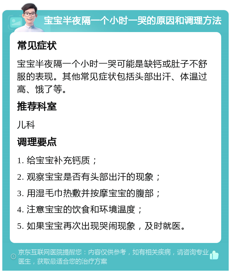 宝宝半夜隔一个小时一哭的原因和调理方法 常见症状 宝宝半夜隔一个小时一哭可能是缺钙或肚子不舒服的表现。其他常见症状包括头部出汗、体温过高、饿了等。 推荐科室 儿科 调理要点 1. 给宝宝补充钙质； 2. 观察宝宝是否有头部出汗的现象； 3. 用湿毛巾热敷并按摩宝宝的腹部； 4. 注意宝宝的饮食和环境温度； 5. 如果宝宝再次出现哭闹现象，及时就医。