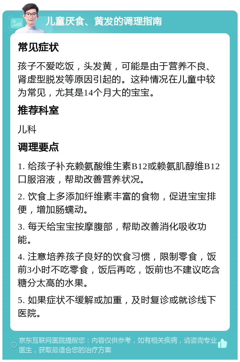 儿童厌食、黄发的调理指南 常见症状 孩子不爱吃饭，头发黄，可能是由于营养不良、肾虚型脱发等原因引起的。这种情况在儿童中较为常见，尤其是14个月大的宝宝。 推荐科室 儿科 调理要点 1. 给孩子补充赖氨酸维生素B12或赖氨肌醇维B12口服溶液，帮助改善营养状况。 2. 饮食上多添加纤维素丰富的食物，促进宝宝排便，增加肠蠕动。 3. 每天给宝宝按摩腹部，帮助改善消化吸收功能。 4. 注意培养孩子良好的饮食习惯，限制零食，饭前3小时不吃零食，饭后再吃，饭前也不建议吃含糖分太高的水果。 5. 如果症状不缓解或加重，及时复诊或就诊线下医院。