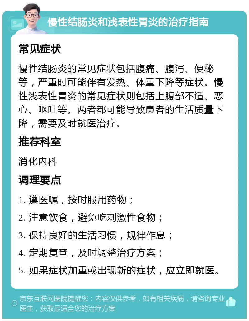 慢性结肠炎和浅表性胃炎的治疗指南 常见症状 慢性结肠炎的常见症状包括腹痛、腹泻、便秘等，严重时可能伴有发热、体重下降等症状。慢性浅表性胃炎的常见症状则包括上腹部不适、恶心、呕吐等。两者都可能导致患者的生活质量下降，需要及时就医治疗。 推荐科室 消化内科 调理要点 1. 遵医嘱，按时服用药物； 2. 注意饮食，避免吃刺激性食物； 3. 保持良好的生活习惯，规律作息； 4. 定期复查，及时调整治疗方案； 5. 如果症状加重或出现新的症状，应立即就医。