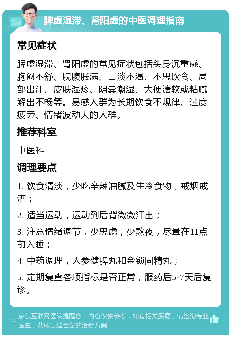 脾虚湿滞、肾阳虚的中医调理指南 常见症状 脾虚湿滞、肾阳虚的常见症状包括头身沉重感、胸闷不舒、脘腹胀满、口淡不渴、不思饮食、局部出汗、皮肤湿疹、阴囊潮湿、大便溏软或粘腻解出不畅等。易感人群为长期饮食不规律、过度疲劳、情绪波动大的人群。 推荐科室 中医科 调理要点 1. 饮食清淡，少吃辛辣油腻及生冷食物，戒烟戒酒； 2. 适当运动，运动到后背微微汗出； 3. 注意情绪调节，少思虑，少熬夜，尽量在11点前入睡； 4. 中药调理，人参健脾丸和金锁固精丸； 5. 定期复查各项指标是否正常，服药后5-7天后复诊。