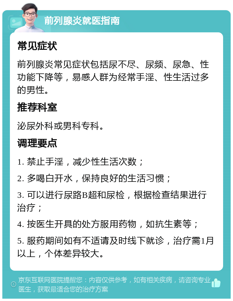 前列腺炎就医指南 常见症状 前列腺炎常见症状包括尿不尽、尿频、尿急、性功能下降等，易感人群为经常手淫、性生活过多的男性。 推荐科室 泌尿外科或男科专科。 调理要点 1. 禁止手淫，减少性生活次数； 2. 多喝白开水，保持良好的生活习惯； 3. 可以进行尿路B超和尿检，根据检查结果进行治疗； 4. 按医生开具的处方服用药物，如抗生素等； 5. 服药期间如有不适请及时线下就诊，治疗需1月以上，个体差异较大。