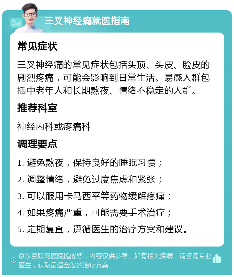 三叉神经痛就医指南 常见症状 三叉神经痛的常见症状包括头顶、头皮、脸皮的剧烈疼痛，可能会影响到日常生活。易感人群包括中老年人和长期熬夜、情绪不稳定的人群。 推荐科室 神经内科或疼痛科 调理要点 1. 避免熬夜，保持良好的睡眠习惯； 2. 调整情绪，避免过度焦虑和紧张； 3. 可以服用卡马西平等药物缓解疼痛； 4. 如果疼痛严重，可能需要手术治疗； 5. 定期复查，遵循医生的治疗方案和建议。