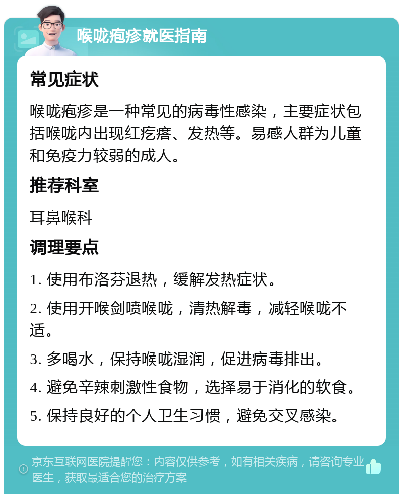 喉咙疱疹就医指南 常见症状 喉咙疱疹是一种常见的病毒性感染，主要症状包括喉咙内出现红疙瘩、发热等。易感人群为儿童和免疫力较弱的成人。 推荐科室 耳鼻喉科 调理要点 1. 使用布洛芬退热，缓解发热症状。 2. 使用开喉剑喷喉咙，清热解毒，减轻喉咙不适。 3. 多喝水，保持喉咙湿润，促进病毒排出。 4. 避免辛辣刺激性食物，选择易于消化的软食。 5. 保持良好的个人卫生习惯，避免交叉感染。