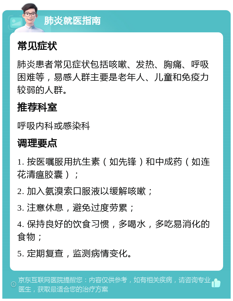 肺炎就医指南 常见症状 肺炎患者常见症状包括咳嗽、发热、胸痛、呼吸困难等，易感人群主要是老年人、儿童和免疫力较弱的人群。 推荐科室 呼吸内科或感染科 调理要点 1. 按医嘱服用抗生素（如先锋）和中成药（如连花清瘟胶囊）； 2. 加入氨溴索口服液以缓解咳嗽； 3. 注意休息，避免过度劳累； 4. 保持良好的饮食习惯，多喝水，多吃易消化的食物； 5. 定期复查，监测病情变化。