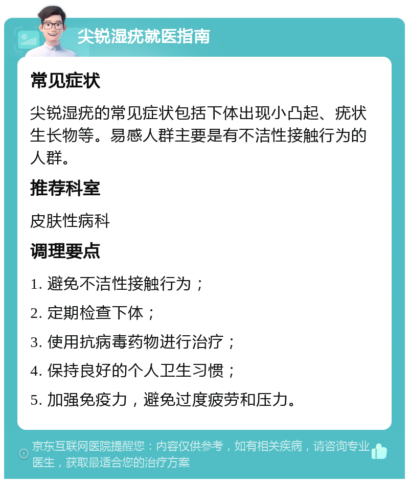 尖锐湿疣就医指南 常见症状 尖锐湿疣的常见症状包括下体出现小凸起、疣状生长物等。易感人群主要是有不洁性接触行为的人群。 推荐科室 皮肤性病科 调理要点 1. 避免不洁性接触行为； 2. 定期检查下体； 3. 使用抗病毒药物进行治疗； 4. 保持良好的个人卫生习惯； 5. 加强免疫力，避免过度疲劳和压力。