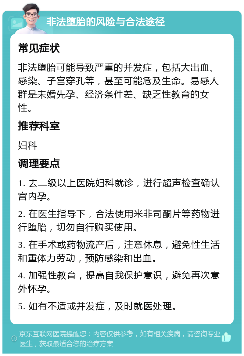 非法堕胎的风险与合法途径 常见症状 非法堕胎可能导致严重的并发症，包括大出血、感染、子宫穿孔等，甚至可能危及生命。易感人群是未婚先孕、经济条件差、缺乏性教育的女性。 推荐科室 妇科 调理要点 1. 去二级以上医院妇科就诊，进行超声检查确认宫内孕。 2. 在医生指导下，合法使用米非司酮片等药物进行堕胎，切勿自行购买使用。 3. 在手术或药物流产后，注意休息，避免性生活和重体力劳动，预防感染和出血。 4. 加强性教育，提高自我保护意识，避免再次意外怀孕。 5. 如有不适或并发症，及时就医处理。