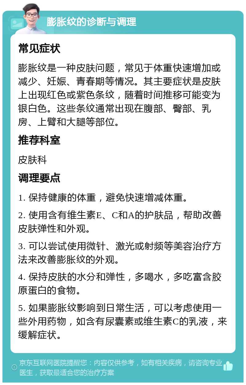 膨胀纹的诊断与调理 常见症状 膨胀纹是一种皮肤问题，常见于体重快速增加或减少、妊娠、青春期等情况。其主要症状是皮肤上出现红色或紫色条纹，随着时间推移可能变为银白色。这些条纹通常出现在腹部、臀部、乳房、上臂和大腿等部位。 推荐科室 皮肤科 调理要点 1. 保持健康的体重，避免快速增减体重。 2. 使用含有维生素E、C和A的护肤品，帮助改善皮肤弹性和外观。 3. 可以尝试使用微针、激光或射频等美容治疗方法来改善膨胀纹的外观。 4. 保持皮肤的水分和弹性，多喝水，多吃富含胶原蛋白的食物。 5. 如果膨胀纹影响到日常生活，可以考虑使用一些外用药物，如含有尿囊素或维生素C的乳液，来缓解症状。