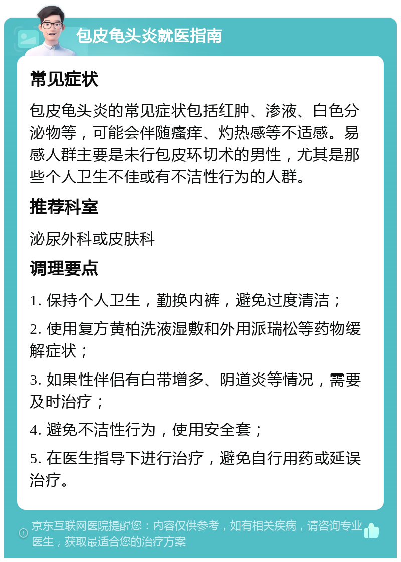 包皮龟头炎就医指南 常见症状 包皮龟头炎的常见症状包括红肿、渗液、白色分泌物等，可能会伴随瘙痒、灼热感等不适感。易感人群主要是未行包皮环切术的男性，尤其是那些个人卫生不佳或有不洁性行为的人群。 推荐科室 泌尿外科或皮肤科 调理要点 1. 保持个人卫生，勤换内裤，避免过度清洁； 2. 使用复方黄柏洗液湿敷和外用派瑞松等药物缓解症状； 3. 如果性伴侣有白带增多、阴道炎等情况，需要及时治疗； 4. 避免不洁性行为，使用安全套； 5. 在医生指导下进行治疗，避免自行用药或延误治疗。