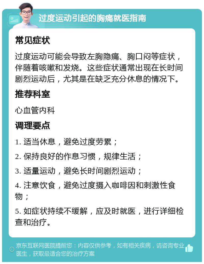 过度运动引起的胸痛就医指南 常见症状 过度运动可能会导致左胸隐痛、胸口闷等症状，伴随着咳嗽和发烧。这些症状通常出现在长时间剧烈运动后，尤其是在缺乏充分休息的情况下。 推荐科室 心血管内科 调理要点 1. 适当休息，避免过度劳累； 2. 保持良好的作息习惯，规律生活； 3. 适量运动，避免长时间剧烈运动； 4. 注意饮食，避免过度摄入咖啡因和刺激性食物； 5. 如症状持续不缓解，应及时就医，进行详细检查和治疗。