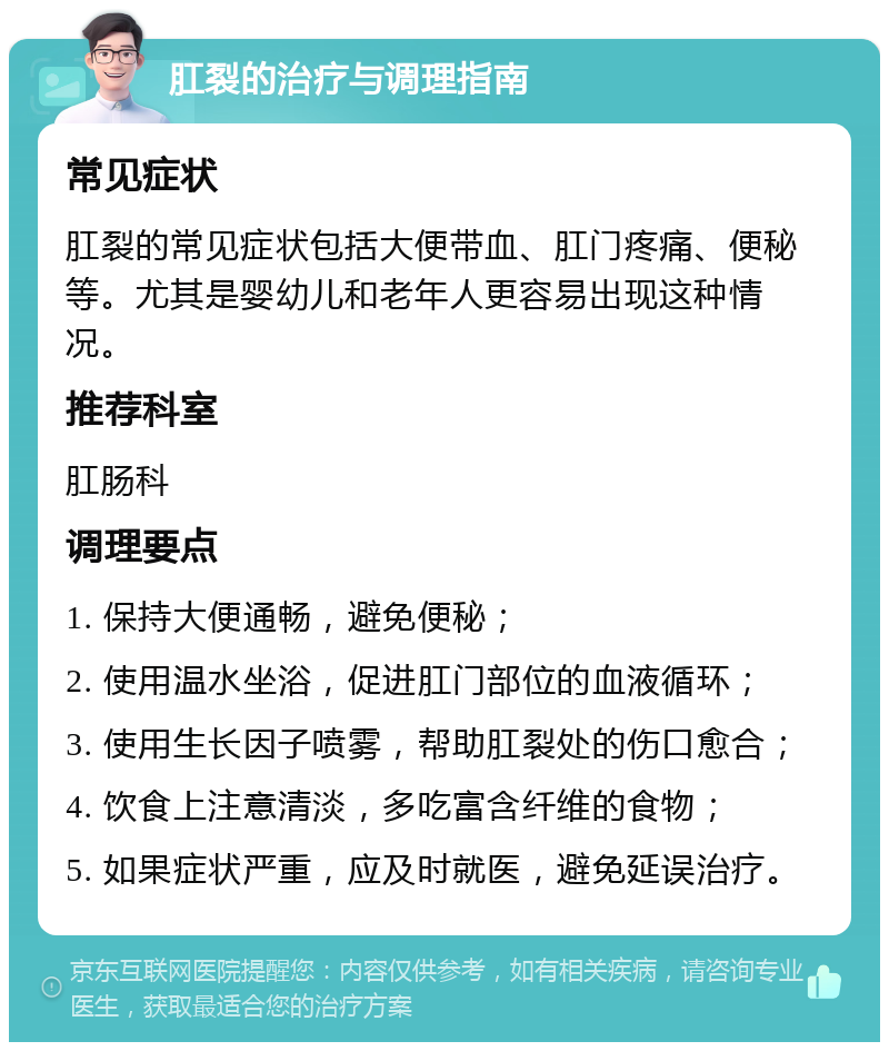 肛裂的治疗与调理指南 常见症状 肛裂的常见症状包括大便带血、肛门疼痛、便秘等。尤其是婴幼儿和老年人更容易出现这种情况。 推荐科室 肛肠科 调理要点 1. 保持大便通畅，避免便秘； 2. 使用温水坐浴，促进肛门部位的血液循环； 3. 使用生长因子喷雾，帮助肛裂处的伤口愈合； 4. 饮食上注意清淡，多吃富含纤维的食物； 5. 如果症状严重，应及时就医，避免延误治疗。