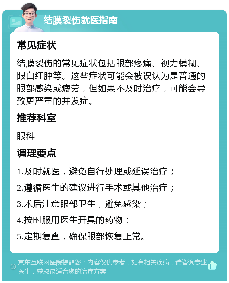 结膜裂伤就医指南 常见症状 结膜裂伤的常见症状包括眼部疼痛、视力模糊、眼白红肿等。这些症状可能会被误认为是普通的眼部感染或疲劳，但如果不及时治疗，可能会导致更严重的并发症。 推荐科室 眼科 调理要点 1.及时就医，避免自行处理或延误治疗； 2.遵循医生的建议进行手术或其他治疗； 3.术后注意眼部卫生，避免感染； 4.按时服用医生开具的药物； 5.定期复查，确保眼部恢复正常。