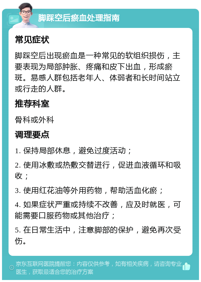 脚踩空后瘀血处理指南 常见症状 脚踩空后出现瘀血是一种常见的软组织损伤，主要表现为局部肿胀、疼痛和皮下出血，形成瘀斑。易感人群包括老年人、体弱者和长时间站立或行走的人群。 推荐科室 骨科或外科 调理要点 1. 保持局部休息，避免过度活动； 2. 使用冰敷或热敷交替进行，促进血液循环和吸收； 3. 使用红花油等外用药物，帮助活血化瘀； 4. 如果症状严重或持续不改善，应及时就医，可能需要口服药物或其他治疗； 5. 在日常生活中，注意脚部的保护，避免再次受伤。