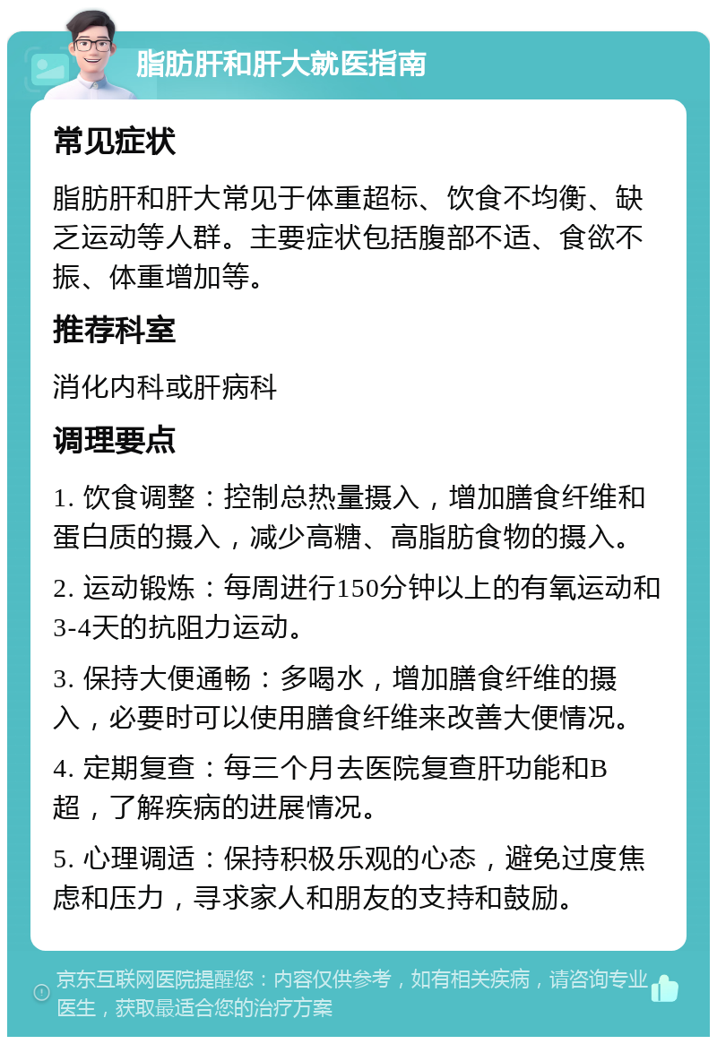 脂肪肝和肝大就医指南 常见症状 脂肪肝和肝大常见于体重超标、饮食不均衡、缺乏运动等人群。主要症状包括腹部不适、食欲不振、体重增加等。 推荐科室 消化内科或肝病科 调理要点 1. 饮食调整：控制总热量摄入，增加膳食纤维和蛋白质的摄入，减少高糖、高脂肪食物的摄入。 2. 运动锻炼：每周进行150分钟以上的有氧运动和3-4天的抗阻力运动。 3. 保持大便通畅：多喝水，增加膳食纤维的摄入，必要时可以使用膳食纤维来改善大便情况。 4. 定期复查：每三个月去医院复查肝功能和B超，了解疾病的进展情况。 5. 心理调适：保持积极乐观的心态，避免过度焦虑和压力，寻求家人和朋友的支持和鼓励。