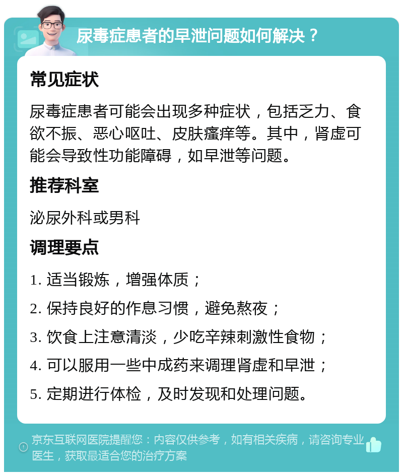 尿毒症患者的早泄问题如何解决？ 常见症状 尿毒症患者可能会出现多种症状，包括乏力、食欲不振、恶心呕吐、皮肤瘙痒等。其中，肾虚可能会导致性功能障碍，如早泄等问题。 推荐科室 泌尿外科或男科 调理要点 1. 适当锻炼，增强体质； 2. 保持良好的作息习惯，避免熬夜； 3. 饮食上注意清淡，少吃辛辣刺激性食物； 4. 可以服用一些中成药来调理肾虚和早泄； 5. 定期进行体检，及时发现和处理问题。