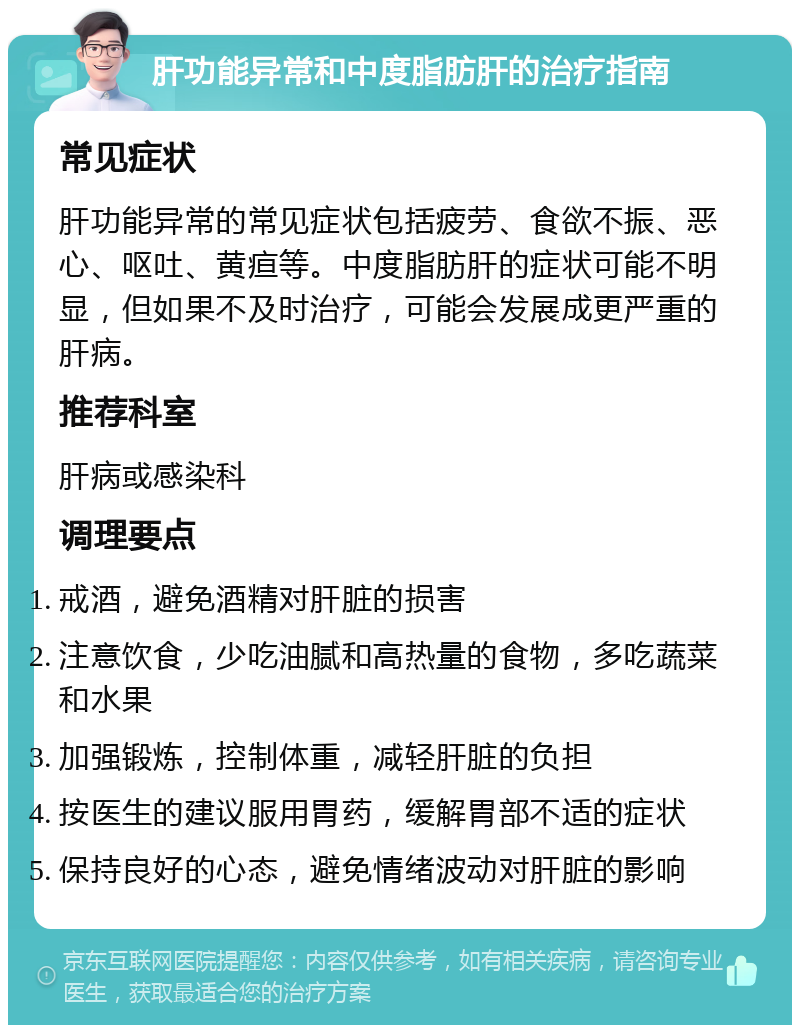 肝功能异常和中度脂肪肝的治疗指南 常见症状 肝功能异常的常见症状包括疲劳、食欲不振、恶心、呕吐、黄疸等。中度脂肪肝的症状可能不明显，但如果不及时治疗，可能会发展成更严重的肝病。 推荐科室 肝病或感染科 调理要点 戒酒，避免酒精对肝脏的损害 注意饮食，少吃油腻和高热量的食物，多吃蔬菜和水果 加强锻炼，控制体重，减轻肝脏的负担 按医生的建议服用胃药，缓解胃部不适的症状 保持良好的心态，避免情绪波动对肝脏的影响