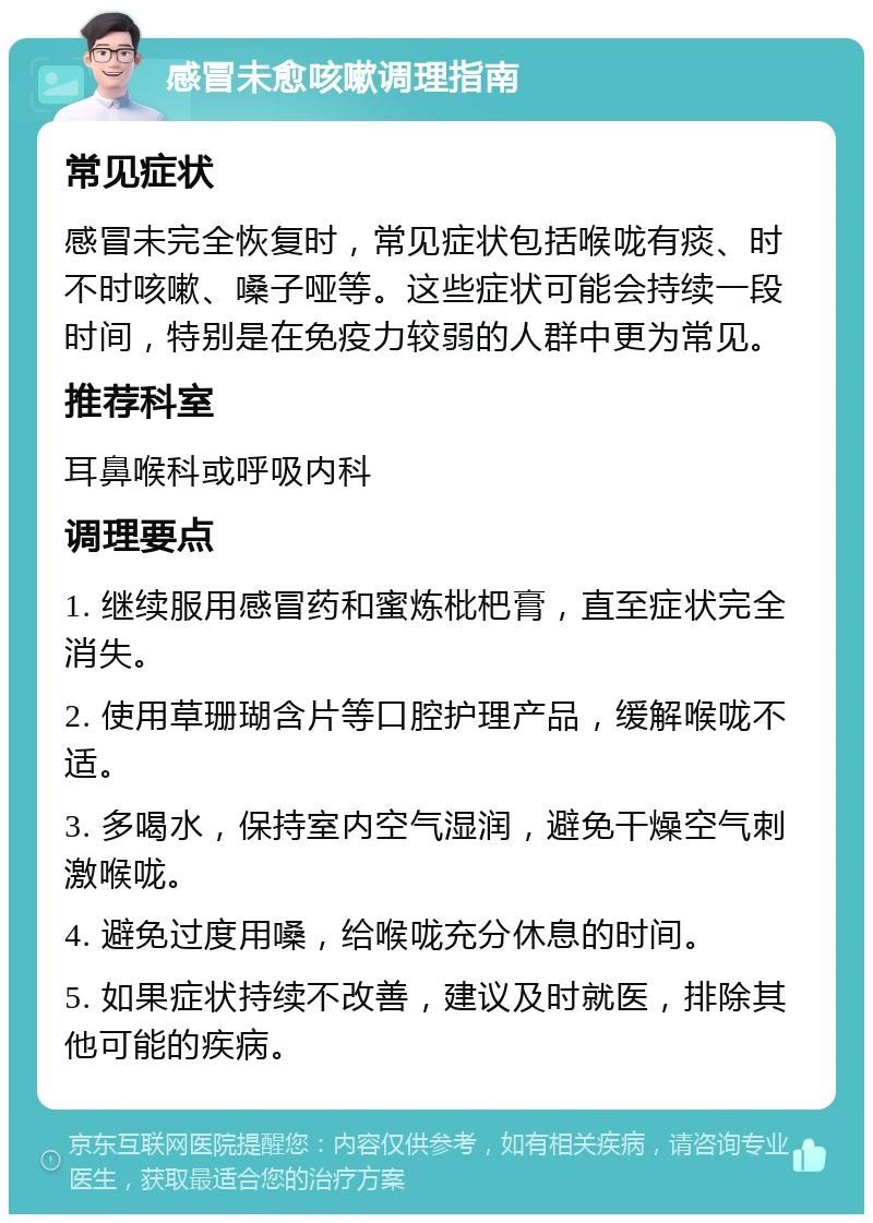 感冒未愈咳嗽调理指南 常见症状 感冒未完全恢复时，常见症状包括喉咙有痰、时不时咳嗽、嗓子哑等。这些症状可能会持续一段时间，特别是在免疫力较弱的人群中更为常见。 推荐科室 耳鼻喉科或呼吸内科 调理要点 1. 继续服用感冒药和蜜炼枇杷膏，直至症状完全消失。 2. 使用草珊瑚含片等口腔护理产品，缓解喉咙不适。 3. 多喝水，保持室内空气湿润，避免干燥空气刺激喉咙。 4. 避免过度用嗓，给喉咙充分休息的时间。 5. 如果症状持续不改善，建议及时就医，排除其他可能的疾病。