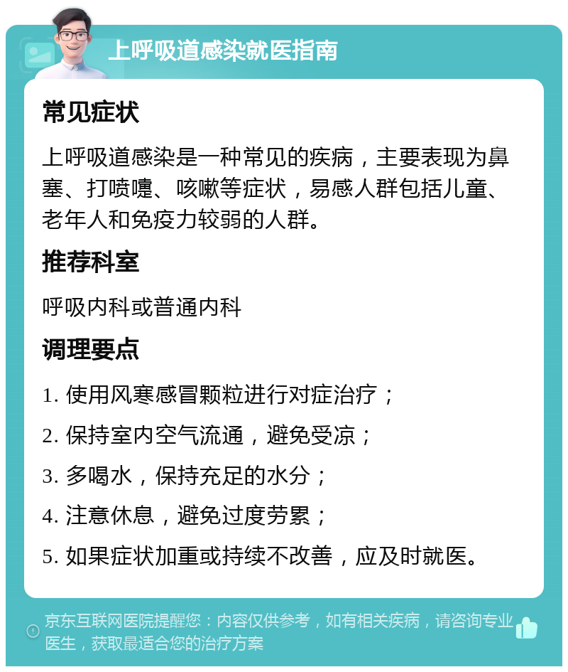 上呼吸道感染就医指南 常见症状 上呼吸道感染是一种常见的疾病，主要表现为鼻塞、打喷嚏、咳嗽等症状，易感人群包括儿童、老年人和免疫力较弱的人群。 推荐科室 呼吸内科或普通内科 调理要点 1. 使用风寒感冒颗粒进行对症治疗； 2. 保持室内空气流通，避免受凉； 3. 多喝水，保持充足的水分； 4. 注意休息，避免过度劳累； 5. 如果症状加重或持续不改善，应及时就医。