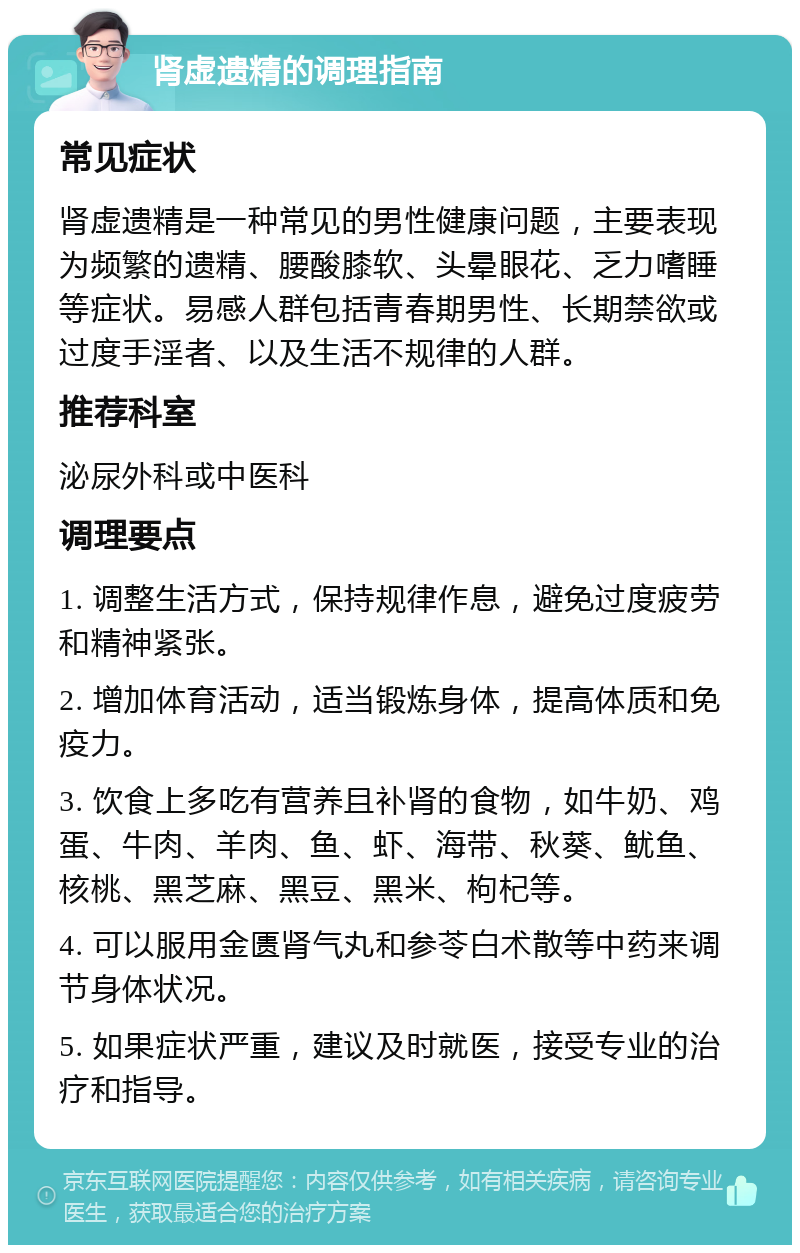 肾虚遗精的调理指南 常见症状 肾虚遗精是一种常见的男性健康问题，主要表现为频繁的遗精、腰酸膝软、头晕眼花、乏力嗜睡等症状。易感人群包括青春期男性、长期禁欲或过度手淫者、以及生活不规律的人群。 推荐科室 泌尿外科或中医科 调理要点 1. 调整生活方式，保持规律作息，避免过度疲劳和精神紧张。 2. 增加体育活动，适当锻炼身体，提高体质和免疫力。 3. 饮食上多吃有营养且补肾的食物，如牛奶、鸡蛋、牛肉、羊肉、鱼、虾、海带、秋葵、鱿鱼、核桃、黑芝麻、黑豆、黑米、枸杞等。 4. 可以服用金匮肾气丸和参苓白术散等中药来调节身体状况。 5. 如果症状严重，建议及时就医，接受专业的治疗和指导。