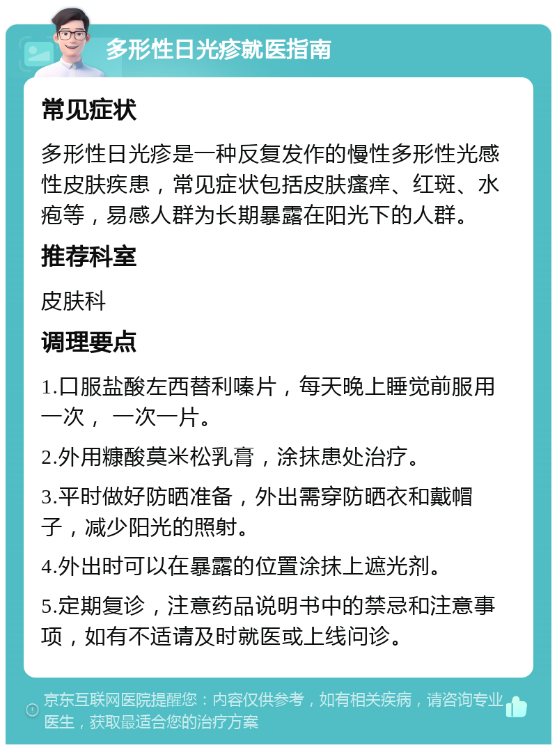 多形性日光疹就医指南 常见症状 多形性日光疹是一种反复发作的慢性多形性光感性皮肤疾患，常见症状包括皮肤瘙痒、红斑、水疱等，易感人群为长期暴露在阳光下的人群。 推荐科室 皮肤科 调理要点 1.口服盐酸左西替利嗪片，每天晚上睡觉前服用一次， 一次一片。 2.外用糠酸莫米松乳膏，涂抹患处治疗。 3.平时做好防晒准备，外出需穿防晒衣和戴帽子，减少阳光的照射。 4.外出时可以在暴露的位置涂抹上遮光剂。 5.定期复诊，注意药品说明书中的禁忌和注意事项，如有不适请及时就医或上线问诊。