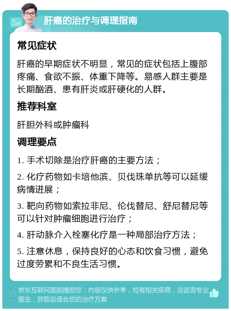 肝癌的治疗与调理指南 常见症状 肝癌的早期症状不明显，常见的症状包括上腹部疼痛、食欲不振、体重下降等。易感人群主要是长期酗酒、患有肝炎或肝硬化的人群。 推荐科室 肝胆外科或肿瘤科 调理要点 1. 手术切除是治疗肝癌的主要方法； 2. 化疗药物如卡培他滨、贝伐珠单抗等可以延缓病情进展； 3. 靶向药物如索拉非尼、伦伐替尼、舒尼替尼等可以针对肿瘤细胞进行治疗； 4. 肝动脉介入栓塞化疗是一种局部治疗方法； 5. 注意休息，保持良好的心态和饮食习惯，避免过度劳累和不良生活习惯。