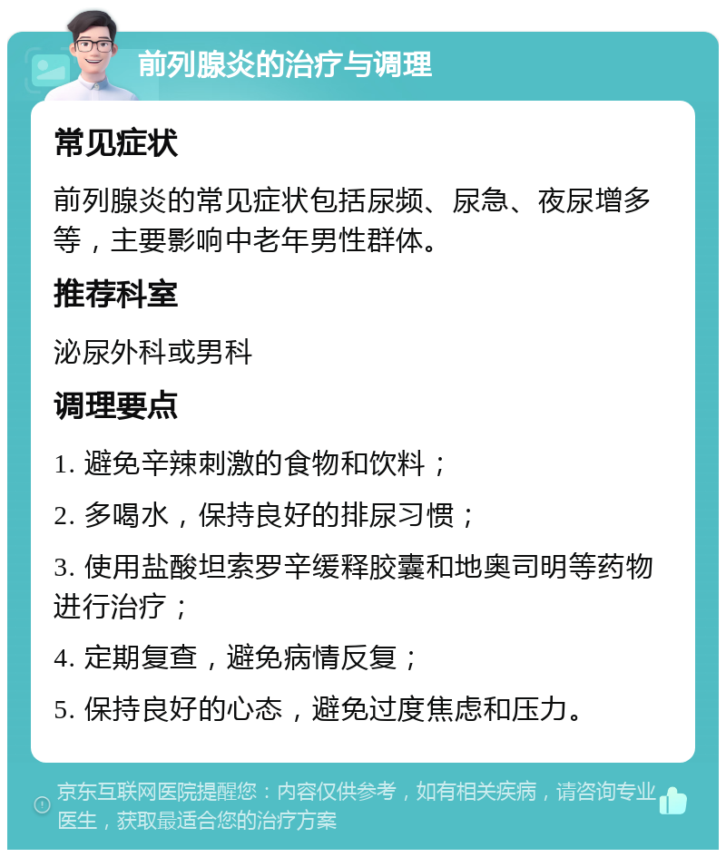 前列腺炎的治疗与调理 常见症状 前列腺炎的常见症状包括尿频、尿急、夜尿增多等，主要影响中老年男性群体。 推荐科室 泌尿外科或男科 调理要点 1. 避免辛辣刺激的食物和饮料； 2. 多喝水，保持良好的排尿习惯； 3. 使用盐酸坦索罗辛缓释胶囊和地奥司明等药物进行治疗； 4. 定期复查，避免病情反复； 5. 保持良好的心态，避免过度焦虑和压力。