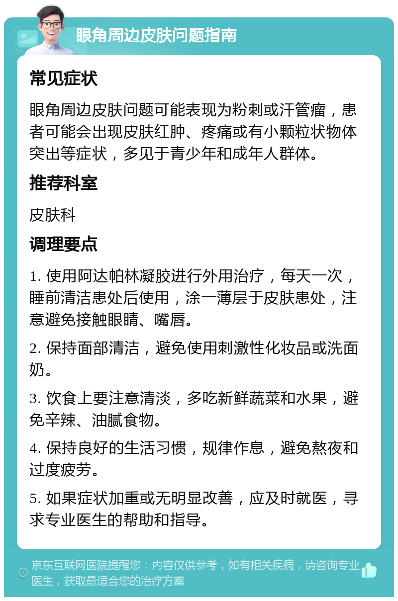 眼角周边皮肤问题指南 常见症状 眼角周边皮肤问题可能表现为粉刺或汗管瘤，患者可能会出现皮肤红肿、疼痛或有小颗粒状物体突出等症状，多见于青少年和成年人群体。 推荐科室 皮肤科 调理要点 1. 使用阿达帕林凝胶进行外用治疗，每天一次，睡前清洁患处后使用，涂一薄层于皮肤患处，注意避免接触眼睛、嘴唇。 2. 保持面部清洁，避免使用刺激性化妆品或洗面奶。 3. 饮食上要注意清淡，多吃新鲜蔬菜和水果，避免辛辣、油腻食物。 4. 保持良好的生活习惯，规律作息，避免熬夜和过度疲劳。 5. 如果症状加重或无明显改善，应及时就医，寻求专业医生的帮助和指导。